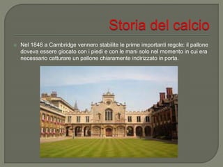  Nel 1848 a Cambridge vennero stabilite le prime importanti regole: il pallone
doveva essere giocato con i piedi e con le mani solo nel momento in cui era
necessario catturare un pallone chiaramente indirizzato in porta.
 