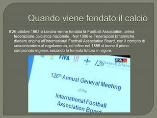 Il 26 ottobre 1863 a Londra venne fondata la Football Association, prima
federazione calcistica nazionale. Nel 1886 le Federazioni britanniche
diedero origine all'International Football Association Board, con il compito di
sovraintendere al regolamento, ed infine nel 1888 si tenne il primo
campionato inglese, secondo la formula tuttora in vigore.
 