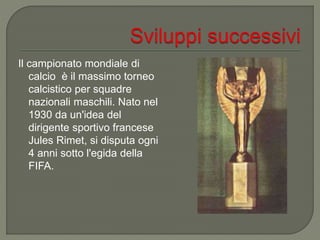 Il campionato mondiale di
calcio è il massimo torneo
calcistico per squadre
nazionali maschili. Nato nel
1930 da un'idea del
dirigente sportivo francese
Jules Rimet, si disputa ogni
4 anni sotto l'egida della
FIFA.
 