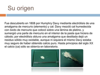 Su origen
Fue descubierto en 1808 por Humphry Davy mediante electrólisis de una
amalgama de mercurio (elemento) y cal. Davy mezcló cal humedecida
con óxido de mercurio que colocó sobre una lámina de platino, y
sumergió una parte de mercurio en el interior de la pasta que hiciera de
cátodo; por electrólisis obtuvo una amalgama que destilada dejó un
residuo sólido muy oxidable, aunque ni siquiera el mismo Davy estaba
muy seguro de haber obtenido calcio puro. Hasta principios del siglo XX
el calcio (ca) sólo se obtenía en laboratorio.
 
