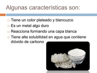 Algunas características son:
 Tiene un color plateado y blancuzco
 Es un metal algo duro
 Reacciona formando una capa blanca
 Tiene alta solubilidad en agua que contiene
dióxido de carbono
 