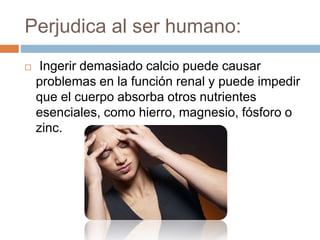 Perjudica al ser humano:
 Ingerir demasiado calcio puede causar
problemas en la función renal y puede impedir
que el cuerpo absorba otros nutrientes
esenciales, como hierro, magnesio, fósforo o
zinc.
 