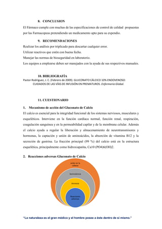“La naturaleza es el gran médico y el hombre posee a éste dentro de sí mismo.”
8. CONCLUSION
El Fármaco cumple con muchas de las especificaciones de control de calidad propuestas
por las Farmacopeas pretendiendo un medicamento apto para su expendio.
9. RECOMENDACIONES
Realizar los análisis por triplicado para descartar cualquier error.
Utilizar reactivos que estén con buena fecha.
Manejar las normas de bioseguridad en laboratorio.
Los equipos a emplearse deben ser manejados con la ayuda de sus respectivos manuales.
10. BIBLIOGRAFÍA
Pastor Rodríguez, J. C. (Febrero de 2009). GLUCONATO CÁLCICO 10% ENDOVENOSO:
CUIDADOS DE LAS VÍAS DE INFUSIÓN EN PREMATUROS. Enfermeria Global.
11. CUESTIONARIO
1. Mecanismo de acción del Gluconato de Calcio
El calcio es esencial para la integridad funcional de los sistemas nerviosos, musculares y
esqueléticos. Interviene en la función cardíaca normal, función renal, respiración,
coagulación sanguínea y en la permeabilidad capilar y de la membrana celular. Además
el calcio ayuda a regular la liberación y almacenamiento de neurotransmisores y
hormonas, la captación y unión de aminoácidos, la absorción de vitamina B12 y la
secreción de gastrina. La fracción principal (99 %) del calcio está en la estructura
esquelética, principalmente como hidroxiapatita, Ca10 (PO4)6(OH)2.
2. Reacciones adversas Gluconato de Calcio
ardor en la
cabeza
Somnolencia
Amnesia
Reacciones
adversas
 