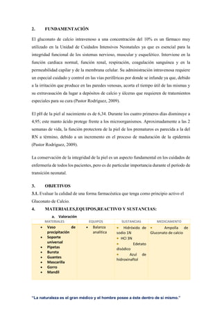“La naturaleza es el gran médico y el hombre posee a éste dentro de sí mismo.”
2. FUNDAMENTACIÓN
El gluconato de calcio intravenoso a una concentración del 10% es un fármaco muy
utilizado en la Unidad de Cuidados Intensivos Neonatales ya que es esencial para la
integridad funcional de los sistemas nervioso, muscular y esquelético. Interviene en la
función cardiaca normal, función renal, respiración, coagulación sanguínea y en la
permeabilidad capilar y de la membrana celular. Su administración intravenosa requiere
un especial cuidado y control en las vías periféricas por donde se infunde ya que, debido
a la irritación que produce en las paredes venosas, acorta el tiempo útil de las mismas y
su extravasación da lugar a depósitos de calcio y úlceras que requieren de tratamientos
especiales para su cura (Pastor Rodríguez, 2009).
El pH de la piel al nacimiento es de 6,34. Durante los cuatro primeros días disminuye a
4,95; este manto ácido protege frente a los microorganismos. Aproximadamente a las 2
semanas de vida, la función protectora de la piel de los prematuros es parecida a la del
RN a término, debido a un incremento en el proceso de maduración de la epidermis
(Pastor Rodríguez, 2009).
La conservación de la integridad de la piel es un aspecto fundamental en los cuidados de
enfermería de todos los pacientes, pero es de particular importancia durante el período de
transición neonatal.
3. OBJETIVOS
3.1. Evaluar la calidad de una forma farmacéutica que tenga como principio activo el
Gluconato de Calcio.
4. MATERIALES,EQUIPOS,REACTIVO Y SUSTANCIAS:
a. Valoración
MATERIALES EQUIPOS SUSTANCIAS MEDICAMENTO
 Vaso de
precipitación
 Soporte
universal
 Pipetas
 Bureta
 Guantes
 Mascarilla
 Gorro
 Mandil
 Balanza
analítica
 Hidróxido de
sodio 1N
 HCl 3N
 Edetato
disódico
 Azul de
hidroxinaftol
 Ampolla de
Gluconato de calcio
 