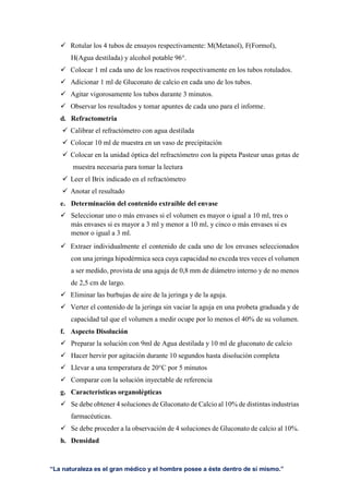 “La naturaleza es el gran médico y el hombre posee a éste dentro de sí mismo.”
 Rotular los 4 tubos de ensayos respectivamente: M(Metanol), F(Formol),
H(Agua destilada) y alcohol potable 96°.
 Colocar 1 ml cada uno de los reactivos respectivamente en los tubos rotulados.
 Adicionar 1 ml de Gluconato de calcio en cada uno de los tubos.
 Agitar vigorosamente los tubos durante 3 minutos.
 Observar los resultados y tomar apuntes de cada uno para el informe.
d. Refractometria
 Calibrar el refractómetro con agua destilada
 Colocar 10 ml de muestra en un vaso de precipitación
 Colocar en la unidad óptica del refractómetro con la pipeta Pasteur unas gotas de
muestra necesaria para tomar la lectura
 Leer el Brix indicado en el refractómetro
 Anotar el resultado
e. Determinación del contenido extraíble del envase
 Seleccionar uno o más envases si el volumen es mayor o igual a 10 ml, tres o
más envases si es mayor a 3 ml y menor a 10 ml, y cinco o más envases si es
menor o igual a 3 ml.
 Extraer individualmente el contenido de cada uno de los envases seleccionados
con una jeringa hipodérmica seca cuya capacidad no exceda tres veces el volumen
a ser medido, provista de una aguja de 0,8 mm de diámetro interno y de no menos
de 2,5 cm de largo.
 Eliminar las burbujas de aire de la jeringa y de la aguja.
 Verter el contenido de la jeringa sin vaciar la aguja en una probeta graduada y de
capacidad tal que el volumen a medir ocupe por lo menos el 40% de su volumen.
f. Aspecto Disolución
 Preparar la solución con 9ml de Agua destilada y 10 ml de gluconato de calcio
 Hacer hervir por agitación durante 10 segundos hasta disolución completa
 Llevar a una temperatura de 20°C por 5 minutos
 Comparar con la solución inyectable de referencia
g. Características organolépticas
 Se debe obtener 4 soluciones de Gluconato de Calcio al 10% de distintas industrias
farmacéuticas.
 Se debe proceder a la observación de 4 soluciones de Gluconato de calcio al 10%.
h. Densidad
 