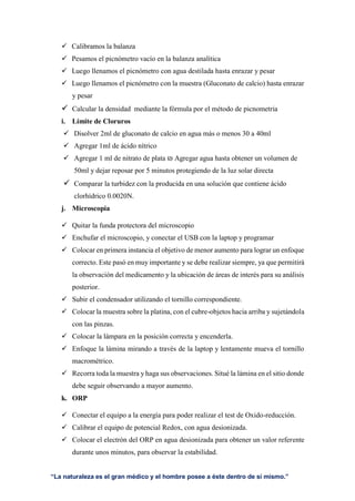 “La naturaleza es el gran médico y el hombre posee a éste dentro de sí mismo.”
 Calibramos la balanza
 Pesamos el picnómetro vacío en la balanza analítica
 Luego llenamos el picnómetro con agua destilada hasta enrazar y pesar
 Luego llenamos el picnómetro con la muestra (Gluconato de calcio) hasta enrazar
y pesar
 Calcular la densidad mediante la fórmula por el método de picnometria
i. Límite de Cloruros
 Disolver 2ml de gluconato de calcio en agua más o menos 30 a 40ml
 Agregar 1ml de ácido nítrico
 Agregar 1 ml de nitrato de plata ₪ Agregar agua hasta obtener un volumen de
50ml y dejar reposar por 5 minutos protegiendo de la luz solar directa
 Comparar la turbidez con la producida en una solución que contiene ácido
clorhídrico 0.0020N.
j. Microscopia
 Quitar la funda protectora del microscopio
 Enchufar el microscopio, y conectar el USB con la laptop y programar
 Colocar en primera instancia el objetivo de menor aumento para lograr un enfoque
correcto. Este pasó en muy importante y se debe realizar siempre, ya que permitirá
la observación del medicamento y la ubicación de áreas de interés para su análisis
posterior.
 Subir el condensador utilizando el tornillo correspondiente.
 Colocar la muestra sobre la platina, con el cubre-objetos hacia arriba y sujetándola
con las pinzas.
 Colocar la lámpara en la posición correcta y encenderla.
 Enfoque la lámina mirando a través de la laptop y lentamente mueva el tornillo
macrométrico.
 Recorra toda la muestra y haga sus observaciones. Situé la lámina en el sitio donde
debe seguir observando a mayor aumento.
k. ORP
 Conectar el equipo a la energía para poder realizar el test de Oxido-reducción.
 Calibrar el equipo de potencial Redox, con agua desionizada.
 Colocar el electrón del ORP en agua desionizada para obtener un valor referente
durante unos minutos, para observar la estabilidad.
 