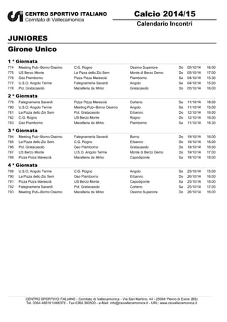 Calendario Incontri 
CENTRO SPORTIVO ITALIANO 
Comitato di Vallecamonica 
JUNIORES 
Girone Unico 
Calcio 2014/15 
1 ª Giornata 
774 Meeting Pub--Borno Ossimo C.G. Rogno Ossimo Superiore Do 05/10/14 16.00 
775 US Berzo Monte La Pizza dello Zio Sem Monte di Berzo Demo Do 05/10/14 17.00 
776 Gso Piamborno Pizza Pizza Marescià Piamborno Sa 04/10/14 15.30 
777 U.S.O. Angolo Terme Falegnameria Savardi Angolo Sa 04/10/14 15.00 
778 Pol. Gratacasolo Macelleria da Mirko Gratacasolo Do 05/10/14 16.00 
2 ª Giornata 
779 Falegnameria Savardi Pizza Pizza Marescià Corteno Sa 11/10/14 18.00 
780 U.S.O. Angolo Terme Meeting Pub--Borno Ossimo Angolo Sa 11/10/14 15.00 
781 La Pizza dello Zio Sem Pol. Gratacasolo Erbanno Do 12/10/14 16.00 
782 C.G. Rogno US Berzo Monte Rogno Do 12/10/14 16.00 
783 Gso Piamborno Macelleria da Mirko Piamborno Sa 11/10/14 18.30 
3 ª Giornata 
784 Meeting Pub--Borno Ossimo Falegnameria Savardi Borno Do 19/10/14 16.00 
785 La Pizza dello Zio Sem C.G. Rogno Erbanno Do 19/10/14 16.00 
786 Pol. Gratacasolo Gso Piamborno Gratacasolo Do 19/10/14 16.00 
787 US Berzo Monte U.S.O. Angolo Terme Monte di Berzo Demo Do 19/10/14 17.00 
788 Pizza Pizza Marescià Macelleria da Mirko Capodiponte Sa 18/10/14 18.00 
4 ª Giornata 
789 U.S.O. Angolo Terme C.G. Rogno Angolo Sa 25/10/14 15.00 
790 La Pizza dello Zio Sem Gso Piamborno Erbanno Do 26/10/14 16.00 
791 Pizza Pizza Marescià US Berzo Monte Capodiponte Sa 25/10/14 18.00 
792 Falegnameria Savardi Pol. Gratacasolo Corteno Sa 25/10/14 17.00 
793 Meeting Pub--Borno Ossimo Macelleria da Mirko Ossimo Superiore Do 26/10/14 16.00 
CENTRO SPORTIVO ITALIANO - Comitato di Vallecamonica - Via San Martino, 44 - 25048 Plemo di Esine (BS) 
Tel. 0364.466161/466376 - Fax 0364.360500 - e-Mail: info@csivallecamonica.it - URL: www.csivallecamonica.it 
