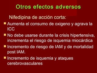 Otros eeffeeccttooss aaddvveerrssooss 
Nifedipina de acción corta: 
 Aumenta el consumo de oxigeno y agrava la 
ICC 
 No debe usarse durante la crisis hipertensiva, 
incrementa el riesgo de isquemia miocárdica 
 Incremento de riesgo de IAM y de mortalidad 
post IAM. 
 Incremento de isquemia y ataques 
cerebrovasculares 
