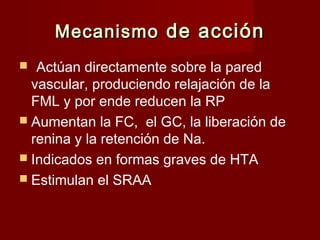 MMeeccaanniissmmoo ddee aacccciióónn 
 Actúan directamente sobre la pared 
vascular, produciendo relajación de la 
FML y por ende reducen la RP 
 Aumentan la FC, el GC, la liberación de 
renina y la retención de Na. 
 Indicados en formas graves de HTA 
 Estimulan el SRAA 
 