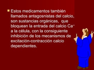  Estos medicamentos también 
llamados antagosnistas del calcio, 
son sustancias orgánicas, que 
bloquean la entrada del calcio Ca++ 
a la célula, con la consiguiente 
inhibición de los mecanismos de 
excitación-contracción calcio 
dependientes. 
 