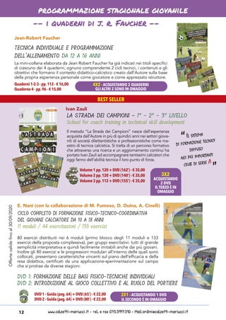 www.calzetti-mariucci.it - Tel. e Fax 075.5997310 - Mail:ordini@calzetti-mariucci.it12
BEST SELLER
programmazione stagionale giovanile
Jean-Robert Faucher
TECNICA INDIVIDUALE E PROGRAMMAZIONE
DELL’ALLENAMENTO DA 12 A 16 ANNI
Quaderni 1-2-3 - pp.112 - € 16,00
Quaderno 4 - pp.96 - € 15,00
La mini-collana elaborata da Jean Robert Faucher ha già indicati nei titoli specifici
di ciascuno dei 4 quaderni, ognuno comprendente 2 cicli tecnici, i contenuti e gli
obiettivi che formano il contesto didattico-calcistico creato dall’Autore sulla base
della propria esperienza personale come giocatore e come apprezzato istruttore.
-- i quaderni di j. r. Faucher --
Ivan Zauli
LA STRADA DEI CAMPIONI - 1° - 2° - 3° LIVELLO
School for coach training in technical skill development
Il metodo “La Strada dei Campioni” nasce dall’esperienza
acquisita dall’Autore in più di quindici anni nei settori giova-
nili di società dilettantistiche e professionistiche come ma-
estro di tecnica calcistica. Si tratta di un percorso formativo
che attraverso una ricerca e un aggiornamento continui ha
portato Ivan Zauli ad accompagnare tantissimi calciatori che
oggi fanno dell’abilità tecnica il loro punto di forza.
80 esercizi distribuiti nei 6 moduli (primo blocco degli 11 moduli e 133
esercizi della proposta complessiva), per gruppi esercitativi: tutti di grande
semplicità interpretativa e quindi facilmente imitabili anche dai più giovani.
Inoltre gli 80 esercizi e le progressioni modulari all’interno delle quali sono
collocati, presentano caratteristiche vincenti sul piano dell’efficacia e della
resa didattica, certificati da una applicazione-sperimentazione sul campo
che si protrae da diverse stagioni.
E. Nani (con la collaborazione di M. Fumoso, D. Duina, A. Cinelli)
DVD 1: FORMAZIONE DELLE BASI FISICO-TECNICHE INDIVIDUALI
DVD 2: INTRODUZIONE AL GIOCO COLLETTIVO E AL RUOLO DEL PORTIERE
DVD 1 - Guida (pag.64) + DVD (65’) - € 22,00
DVD 2 - Guida (pag.64) + DVD (80’) - € 22,00
CICLO COMPLETO DI FORMAZIONE FISICO-TECNICO-COORDINATIVA
DEL GIOVANE CALCIATORE DA 10 A 18 ANNI
11 moduli / 44 esercitazioni / 133 esercizi
4X2 - ACQUISTANDO 2 QUADERNI
GLI ALTRI 2 SONO IN OMAGGIO
3X2
ACQUISTANDO
2 DVD
IL TERZO È IN
OMAGGIO
Il sistema
di formazione tecnici
diffuso
nei più importanti
club di serie A
“
“
2X1 - ACQUISTANDO 1 DVD
IL SECONDO È IN OMAGGIO
Offertevalidefinoal30/09/2020
Volume 1 pp.120 + DVD (162’) - € 35,00
Volume 2 pp.120 + DVD (140’) - € 35,00
Volume 3 pp.112 + DVD (155’) - € 35,00
 