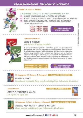 www.calzetti-mariucci.it 13
programmazione stagionale giovanile
Alessandro Ferraresi
PIEDE E PALLONE
600 esercizi di tecnica individuale
Guida pp. 88 + DVD 1 (60’) - € 25,00
Guida pp. 64 + DVD 2 (60’) - € 25,00
W. Bragagnolo - M. Gaburro - P. Romagnoli
DENTRO IL GIOCO
Comportamenti e gestualità. Nuove proposte metodologiche per l’allenamento del calciatore
Libro pp. 296 - € 20,00 € 19,00
W. Bragagnolo - G. Facci - M. Gaburro - P. Romagnoli
RITORNO ALLA PRASSI - TEORIA E METODO
Nuove proposte metodologiche per l’allenamento del calciatore
Libro pp. 128 - € 13,00 € 12,35
Joseph Mercier
CAPIRE E PRATICARE IL CALCIO
Far sapere per saper fare
Libro pp. 160 - € 18,00 € 17,10
A. Bollini - S. Lodi - L. Ventura
LA FORMAZIONE TECNICO-TATTICA NEL CALCIO MODERNO IN 3 DVD
DVD 1 MOVIMENTI TECNICO-MOTORI SENZA LA PRESENZA DELL’AVVERSARIO
DVD 2 ATTIVITÀ TECNICHE VERSO OBIETTIVI DEFINITI CONTRO L’OPPOSIZIONE DELL’AVVERSARIO
DVD 3 GIOCHI SEMPLIFICATI, CONDIZIONATI E A CONFRONTO PER IL RAGGIUNGIMENTO
DI OBIETTIVI TECNICO-TATTICI
Guida 1 + DVD (59’) - € 22,00
Guida 2 + DVD (47’) - € 22,00
Guida 3 + DVD (47’) - € 22,00
Il principio didattico globale adottato è quello che prevede di sa-
per passare, nel corso di ogni seduta di allenamento, dalla situazione
analitica di esecuzione e sperimentazione dei gesti tecnici alla realiz-
zazione degli stessi in chiave situazionale: è proprio per la situazione
analitica che vengono offerti spunti utili finalizzati alla specializzazione
del gesto tecnico puro, lasciando libero ogni singolo allenatore di cre-
are attività operative e applicative di completamento verso gli aspetti
situazionali.
3X2 - ACQUISTANDO 2 DVD
IL TERZO È IN OMAGGIO
2X1 - ACQUISTANDO 1 DVD
IL SECONDO È IN OMAGGIO
Offertevalidefinoal30/09/2020
 