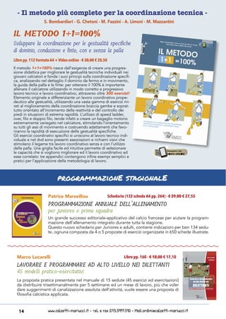 www.calzetti-mariucci.it - Tel. e Fax 075.5997310 - Mail:ordini@calzetti-mariucci.it14
- Il metodo più completo per la coordinazione tecnica -
Patrice Marseillou
PROGRAMMAZIONE ANNUALE DELL’ALLENAMENTO
per juniores e prima squadra
Schedario (132 schede A4 pp. 264) - € 29,00 € 27,55
Un grande successo editoriale-applicativo del calcio francese per aiutare la program-
mazione dell’allenamento integrato durante tutta la stagione.
Questo nuovo schedario per Juniores e adulti, contiene indicazioni per ben 134 sedu-
te, ognuna composta da 4 o 5 proposte di esercizi organizzate in 650 schede illustrate.
Marco Lucarelli
LAVORARE E PROGRAMMARE AD ALTO LIVELLO NEI DILETTANTI
45 modelli pratico-esercitativi
Libro pp. 160 - € 18,00 € 17,10
La proposta pratica presentata nel manuale di 15 sedute (45 esercizi ed esercitazioni)
da distribuire trisettimanalmente per 5 settimane ed un mese di lavoro, più che voler
dare suggerimenti di canalizzazione assoluta dell’attività, vuole essere una proposta di
filosofia calcistica applicata.
programmazionE stagionalE
S. Bombardieri - G. Chetoni - M. Fazzini - A. Limoni - M. Mazzantini
IL METODO 1+1=100%
Sviluppare la coordinazione per le gestualità specifiche
di dominio, conduzione e finte, con e senza la palla
Il metodo 1+1=100% nasce dall’esigenza di creare una progres-
sione didattica per migliorare le gestualità tecniche individuali nei
giovani calciatori e fonda i suoi principi sulla coordinazione specifi-
ca, analizzando nel dettaglio il dominio da fermo e in movimento,
la guida della palla e le finte: per ottenere il 100% è importante
allenare il calciatore utilizzando in modo corretto e progressivo
lavoro tecnico e lavoro coordinativo, attraverso oltre 300 esercizi!
Elemento originale e differenziante un lavoro coordinativo prope-
deutico alle gestualità, utilizzando una vasta gamma di esercizi mi-
rati al miglioramento della coordinazione braccia gambe e soprat-
tutto orientato all’incremento della reattività e del controllo dei
piedi in situazioni di estrema rapidità. L’utilizzo di speed ladder,
over, filo e doppio filo, tende infatti a creare un bagaglio motorio
estremamente variegato nel calciatore, stimolando l’orientamento
su tutti gli assi di movimento e costruendo adattamenti che favo-
riranno la rapidità di esecuzione delle gestualità specifiche.
Gli esercizi coordinativi specifici si uniscono al lavoro tecnico indi-
viduale e nel dvd sono presenti associazioni e richiami visivi che
stimolano il legame tra lavoro coordinativo senza e con l’utilizzo
della palla. Una griglia facile ed intuitiva permette di selezionare
le capacità che si vogliono migliorare ed il lavoro coordinativo ad
esse correlato: tre appendici contengono infine esempi semplici e
pratici per l’applicazione della metodologia di lavoro.
Libro pp.112 FormatoA4 +Video online - € 30,00 € 28,50
 