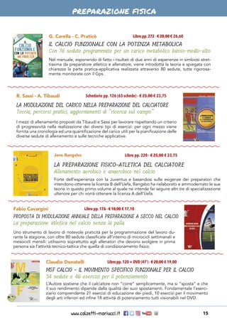 www.calzetti-mariucci.it 15
G. Carella - C. Praticò
IL CALCIO FUNZIONALE CON LA POTENZA METABOLICA
Con 76 sedute programmate per un carico metabolico basso-medio-alto
Libro pp.272 - € 28,00 € 26,60
Nel manuale, esponendo di fatto i risultati di due anni di esperienze in simbiosi stret-
tissima da preparatore atletico e allenatore, viene introdotta la teoria e spiegata con
chiarezza la parte pratica-applicativa realizzata attraverso 80 sedute, tutte rigorosa-
mente monitorate con il Gps.
Fabio Cavargini
PROPOSTA DI MODULAZIONE ANNUALE DELLA PREPARAZIONE A SECCO NEL CALCIO
La preparazione atletica nel calcio senza la palla
Libro pp.176 - € 18,00 € 17,10
Uno strumento di lavoro di notevole praticità per la programmazione del lavoro du-
rante la stagione, con oltre 80 sedute classificate all’interno di microcicli settimanali e
mesocicli mensili: utilissimo soprattutto agli allenatori che devono svolgere in prima
persona sia l’attività tecnico-tattica che quella di condizionamento fisico.
R. Sassi - A. Tibaudi
LA MODULAZIONE DEL CARICO NELLA PREPARAZIONE DEL CALCIATORE
Teoria, percorsi pratici, aggiornamenti di “ricerca sul campo”
Schedario pp. 126 (63 schede) - € 25,00 € 23,75
I mezzi di allenamento proposti da Tibaudi e Sassi per lavorare rispettando un criterio
di progressività nella realizzazione dei diversi tipi di esercizi: per ogni mezzo viene
fornita una cronologia ed una quantificazione del carico utili per la pianificazione delle
diverse sedute di allenamento e sulle tecniche applicative.
Claudio Donatelli
MSF CALCIO - IL MOVIMENTO SPECIFICO FUNZIONALE PER IL CALCIO
34 sedute e 46 esercizi per il potenziamento
Libro pp.120 + DVD (47’) - € 20,00 € 19,00
L’Autore sostiene che il calciatore non “corre” semplicemente, ma si “sposta” e che
il suo rendimento dipende dalla qualità dei suoi spostamenti. Fondamentale l’eserci-
ziario comprendente 21 esercizi di educazione dei piedi, 10 esercizi per il movimento
degli arti inferiori ed infine 18 attività di potenziamento tutti visionabili nel DVD.
Forte dell’esperienza con la Juventus e basandosi sulle esigenze dei preparatori che
intendono ottenere la licenza B dell’Uefa, Bangsbo ha rielaborato e ammodernato le sue
teorie in questo primo volume al quale ne intende far seguire altri tre di specializzazione
ulteriore per chi vorrà ottenere la licenza A dell’Uefa.
Jens Bangsbo
LA PREPARAZIONE FISICO-ATLETICA DEL CALCIATORE
Allenamento aerobico e anaerobico nel calcio
Libro pp. 220 - € 25,00 € 23,75
preparazione fisica
 