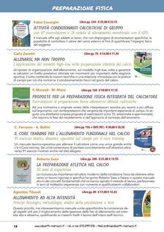 www.calzetti-mariucci.it - Tel. e Fax 075.5997310 - Mail:ordini@calzetti-mariucci.it16
preparazione fisica
C. Ferrante - A. Bollini
IL CORE TRAINING PER L’ALLENAMENTO FUNZIONALE NEL CALCIO
91 esercizi statici, dinamici, operativi sul campo per il core training
Libro pp.196 + DVD (90’) - € 30,00 € 28,50
Un manuale teorico-operativo per allenare il calciatore come una unica grande entità
c’è il Core training. Sei unità consentono di puntare concretamente sull’obiettivo attra-
verso 91 esercizi mostrati anche nel dvd allegato.
Roberto Sassi
LA PREPARAZIONE ATLETICA NEL CALCIO
20 anni di esperienze
Libro pp. 300 - € 21,00 € 19,95
La riconosciuta importanza nel calcio moderno della condizione fisica da ottenere attra-
verso un lavoro rigoroso e specifico ha spinto Roberto Sassi a fissare in questo manuale
alcuni dei concetti fondamentali che ne hanno ispirato il metodo di lavoro, perfezionato
in anni di molteplici esperienze con numerosi e qualificatissimi collaboratori.
Agostino Tibaudi
ALLENAMENTO AD ALTA INTENSITÀ
Principi fisiologici, metodologia, analisi della prestazione e test
Libro pp.80 - € 11,00 € 10,45
Questo piccolo, ma interessantissimo manuale vuole approfondire la conoscenza de-
gli aspetti utili per il miglioramento della gestione delle fasi di allenamento ad inten-
sità alta e altissima, qualificando ai massimi livelli il lavoro dell’intero staff tecnico.
Carlo Zanetti
ALLENARSI, MA NON TROPPO
L’applicazione del modello high-low nella preparazione atletica del calcio
Libro pp.78 - € 12,00 € 11,40
Libro pp.168 - € 18,00 € 17,10
Un’ipotesi di organizzazione dell’allenamento, sul modello high-low, volta a garantire
ai calciatori un livello prestativo ottimale nei movimenti più importanti della stagione
sportiva; il tutto mettendo le nozioni teoriche in una relazione immediata con la pratica
di campo per ciò che concerne il condizionamento fisico nel gioco del calcio.
Ad una ricchissima e originale sintesi delle interpretazioni teoriche più recenti e più diffuse
sull’argomento, con reinterpretazioni che vengono da importanti esperienze di campo, fa se-
guito una altrettanto corposa proposta di esercitazioni (circa 70, selezionate e sperimentate),
che coprono la fase del riscaldamento e dell’approccio al contrasto dell’avversario.
F. Marziali - M. Massi
PROPOSTE PER LA PREPARAZIONE FISICA INTEGRATA DEL CALCIATORE
Esercitazioni di preparazione fisica attraverso attività calcistiche
Fabio Cavargini Libro pp. 224 - € 25,00 € 23,75
ATTIVITÀ CONDIZIONANTI CALCISTICHE DI GRUPPO
con 47 esercitazioni e 18 sedute di allenamento monitorato con il GPS
Il manuale offre agli addetti ai lavori, che non dispongano di strumentazioni specifiche, la
possibilità di controllare il valore del carico esterno al fine di quantificare l’impegno fisico
del soggetto.
 