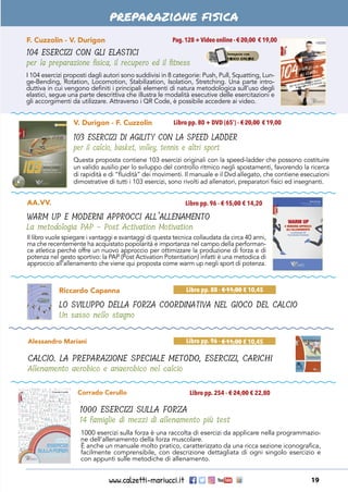 www.calzetti-mariucci.it 19
preparazione fisica
F. Cuzzolin - V. Durigon
104 ESERCIZI CON GLI ELASTICI
per la preparazione fisica, il recupero ed il fitness
Pag.128 +Video online - € 20,00 € 19,00
I 104 esercizi proposti dagli autori sono suddivisi in 8 categorie: Push, Pull, Squatting, Lun-
ge-Bending, Rotation, Locomotion, Stabilization, Isolation, Stretching. Una parte intro-
duttiva in cui vengono definiti i principali elementi di natura metodologica sull’uso degli
elastici, segue una parte descrittiva che illustra le modalità esecutive delle esercitazioni e
gli accorgimenti da utilizzare. Attraverso i QR Code, è possibile accedere ai video.
V. Durigon - F. Cuzzolin
103 ESERCIZI DI AGILITY CON LA SPEED LADDER
per il calcio, basket, volley, tennis e altri sport
Libro pp. 80 + DVD (65’) - € 20,00 € 19,00
Questa proposta contiene 103 esercizi originali con la speed-ladder che possono costituire
un valido ausilio per lo sviluppo del controllo ritmico negli spostamenti, favorendo la ricerca
di rapidità e di “fluidità” dei movimenti. Il manuale e il Dvd allegato, che contiene esecuzioni
dimostrative di tutti i 103 esercizi, sono rivolti ad allenatori, preparatori fisici ed insegnanti.
Il libro vuole spiegare i vantaggi e svantaggi di questa tecnica collaudata da circa 40 anni,
ma che recentemente ha acquistato popolarità e importanza nel campo della performan-
ce atletica perché offre un nuovo approccio per ottimizzare la produzione di forza e di
potenza nel gesto sportivo: la PAP (Post Activation Potentiation) infatti è una metodica di
approccio all’allenamento che viene qui proposta come warm up negli sport di potenza.
AA.VV.
WARM UP E MODERNI APPROCCI ALL’ALLENAMENTO
La metodologia PAP - Post Activation Motivation
Libro pp. 96 - € 15,00 € 14,20
Corrado Cerullo
1000 ESERCIZI SULLA FORZA
14 famiglie di mezzi di allenamento più test
Libro pp. 254 - € 24,00 € 22,80
1000 esercizi sulla forza è una raccolta di esercizi da applicare nella programmazio-
ne dell’allenamento della forza muscolare.
È anche un manuale molto pratico, caratterizzato da una ricca sezione iconografica,
facilmente comprensibile, con descrizione dettagliata di ogni singolo esercizio e
con appunti sulle metodiche di allenamento.
Alessandro Mariani
CALCIO. LA PREPARAZIONE SPECIALE METODO, ESERCIZI, CARICHI
Allenamento aerobico e anaerobico nel calcio
Libro pp. 96 - € 11,00 € 10,45
Riccardo Capanna
LO SVILUPPO DELLA FORZA COORDINATIVA NEL GIOCO DEL CALCIO
Un sasso nello stagno
Libro pp. 88 - € 11,00 € 10,45
 