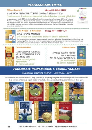 www.calzetti-mariucci.it - Tel. e Fax 075.5997310 - Mail:ordini@calzetti-mariucci.it20
prevenzione, riabilitazione e stretching
A.G. Nelson - J. Kokkonen
STRETCHING ANATOMY
86 esercizi con descrizione tecnica e analisi anatomica
Libro pp. 240 - € 18,00 € 17,10
Un nuovo modo di avvicinarsi alla pratica dello stretching: splendide illustrazioni a colori fanno del ma-
nuale un perfetto strumento per imparare come aumentare l’ampiezza dei movimenti, accrescere le po-
tenzialità di recupero e massimizzare l’efficienza dei movimenti del corpo.
Philippe Souchard
IL METODO DELLO STRETCHING GLOBALE ATTIVO - SGA
Le autoposture e le autoposture respiratorie della rieducazione posturale globale RPG
Libro pp. 344 - € 25,00 € 23,75
Le autoposture dello SGA-Stretching Globale Attivo, suggerite nel manuale dall’ormai celebre
Philippe Souchard, sono state inizialmente ideate per una applicazione nello sport: il loro obiettivo
era la preparazione allo sforzo, la prevenzione delle lesioni e il recupero dopo l’attività motoria,
con risultati, anche in termini di miglioramento della performance, che hanno superato immedia-
tamente le aspettative.
Carlo Guidi Fabbri Fabrizio Perroni
LE METODOLOGIE POSTURALI
NELLA PREPARAZIONE FISICA
DEL CALCIATORE
Teoria, percorsi pratici,
aggiornamenti
di “ricerca sul campo”
MANUALE TEORICO-PRATICO
PER IL RECUPERO
DEL CALCIATORE INFORTUNATO
Con riabilitazione
da lesione muscolare
Libro pp.96
€ 11,00
€ 10,45
Libro pp.64
€ 9,00
€ 8,55
ISOKINETIC PREVENZIONE E RIABILITAZIONE
Le pubblicazioni dell’Isokinetc Medical Group riportano gli atti (in lingua inglese) dei vari convegni tenutisi durante il corso
degli anni e incentrati sugli aspetti medici e riabilitativi di maggiore attualità riguardanti il mondo dello sport
ISOKINETIC MEDICAL GROUP - ABSTRACT BOOK
preparazione fisica
Libropp.473-€20,00
€19,00
Libropp.396-€20,00
€19,00
Libropp.280-€16,00
€15,20
Libropp.320-€16,00
€15,20
Libro-pp.632-€25,00
€23,75
Libro-pp.560-€25,00
€23,75
Libropp.512-€22,00
€20,90
 