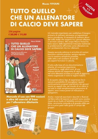 www.calzetti-mariucci.it 21
TUTTO QUELLO
CHE UN ALLENATORE
DI CALCIO DEVE SAPERE
Mauro VIVIANI
256 pagine
€ 20,00 € 19,00
Un manuale organizzato per soddisfare il bisogno
primario di colmare, attraverso un'esposizione
seria e ponderata, la necessità di risolvere alcuni
dei mille dubbi che sorgono tra i giovani allenato-
ri ad inizio carriera. Allo scopo Mauro Viviani ha
fatto tesoro delle esperienze maturate risolvendo
le problematiche affrontate come allenatore sia
tra i professionisti che tra i dilettanti.
Questa seconda edizione è arricchita di nozioni
teoriche e attività pratiche, sempre esposte
con la massima semplicità possibile,
nello stile e nel carattere di uno dei
più esperti formatori in attività.
Il tutto sulla base di una documentazione
attenta, di numerose esperienze
in panchina e, negli ultimi anni, di una
intensa attività da insegnante di calcio
nei corsi allenatori di base e in quelli di aggiorna-
mento organizzati in tutte le regioni italiane.
È da questo ultimo tipo di esperienze che è
venuta la possibilità di raccogliere i quesiti
continuamente proposti soprattutto dai giovani
tecnici su aspetti che, nel mondo di un calcio in
cui tutti in molti semplicemente presumono di
sapere, sono invece poveri di indicazioni e
spiegazioni.
Anche i materiali esercitativi descritti e illustrati
nel libro (oltre 60 esercizi e varianti) sono caratte-
rizzati da un livello di fattibilità concreta e imme-
diata, veramente notevole e di grande utilità per
chi è ai primi passi nella guida in campo del
gruppo.
N
U
O
VA
Manuale d’uso con 999 nozioni
e oltre 60 esercizi di base
per l’allenatore dilettante
 