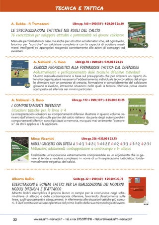 www.calzetti-mariucci.it - Tel. e Fax 075.5997310 - Mail:ordini@calzetti-mariucci.it22
A. Bubba - P. Tramezzani
LE SPECIALIZZAZIONI TATTICHE NEI RUOLI DEL CALCIO
76 esercitazioni per sviluppare attitudini e pontenzialità nel giovane calciatore
Libro pp. 160 + DVD (59’) - € 28,00 € 26,60
Manuale per formatori di base ma anche per istruttori ed allenatori che, ad ogni livello,
lavorino per “costruire” un calciatore completo e con la capacità di adottare movi-
menti intelligenti ed appropriati reagendo correttamente alle azioni di compagni ed
avversari.
A. Nabiuzzi - S. Buso
ESERCIZI PROPEDEUTICI ALLA FORMAZIONE TATTICA DEL DIFENSORE
Addestramento e perfezionamento delle tecniche difensive individuali
Libro pp.96 + DVD (64’) - € 25,00 € 23,75
Questo manuale-eserciziario si basa sul presupposto che per ottenere un reparto di-
fensivo organizzato è necessario l’addestramento individuale tecnico-tattico del singo-
lo difensore con un percorso di crescita, formazione e consolidamento del calciatore
giovane o evoluto, attraverso situazioni nelle quali la tecnica difensiva possa essere
scomposta ed allenata nei minimi particolari.
A. Nabiuzzi - S. Buso
I COMPORTAMENTI DIFENSIVI
Situazioni tattiche per la linea a 4
Libro pp. 112 + DVD (107’) - € 35,00 € 33,25
Le interpretazioni-soluzioni sui comportamenti difensivi illustrate in questo volume de-
rivano dall’attento studio sulle partite del calcio italiano da parte degli autori perché i
comportamenti difensivi sono tipicizzati a memoria, ma quasi mai veramente “compre-
si” da chi li applica e li fa applicare.
Mirco Visentini
MODULI CALCISTICI CON DIFESA A 3-4-3, 3-4-2-1, 3-4-1-2 E 4-4-2, 4-3-3, 4-3-1-2, 4-2-3-1
Motivazioni, adattamenti, contrapposizione a centrocampo e in attacco
Libro pp.256 - € 25,00 € 23,75
Finalmente un’esposizione estremamente comprensibile su un argomento che in ge-
nere si tende a rendere complesso in nome di un’interpretazione tatticistica, fonda-
mentalmente negativa, del calcio.
Alberto Bollini
ESERCITAZIONI E SCHEMI TATTICI PER LA REALIZZAZIONE DEI MODERNI
MODULI DIFENSIVI E D’ATTACCO
Guida pp. 32 + DVD (60’) - € 25,00 € 23,75
Alberto Bollini esemplifica il proprio lavoro in campo per la costruzione degli sche-
mi-chiave di attacco e delle controrisposte difensive, lavorando classicamente sulle
linee, sugli spostamenti e adeguamenti, in riferimento alle situazioni tattiche più comu-
ni. Il Dvd costituisce la base operativa del primo livello della sua metodologia di lavoro.
tecnica e tattica
 
