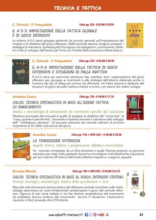 www.calzetti-mariucci.it 23
tecnica e tattica
C. Chincoli - F. Pasqualetti
IL 4-3-3: IMPOSTAZIONE DELLA TATTICA GLOBALE
E DI GIOCO DIFENSIVO
Libro pp.224 - € 22,00 € 20,90
Lo schema 4-3-3 viene spiegato partendo dai principi generali sull’impostazione del
modulo e di didattica del gioco difensivo. Nella seconda sezione vengono proposti i
raddoppi di marcatura, il pressing ed il fuorigioco con spiegazioni, contromisure, obiet-
tivi e fasi di sviluppo dell’azione per finire con l’analisi della transizione difesa-attacco.
C. Chincoli - F. Pasqualetti
IL 4-3-3: IMPOSTAZIONE DELLA TATTICA DI GIOCO
OFFENSIVO E SITUAZIONI DI PALLA INATTIVA
Libro pp. 254 - € 22,00 € 20,90
Il 4-3-3 viene qui esaminato attraverso fasi, sottofasi, temi, organizzazione del gioco
offensivo per giungere ai movimenti e alle strategie dell’attacco elaborate anche in
funzione dei tipi di difesa più comuni da affrontare. Un’intera sezione è dedicata alle
situazioni di gioco da palla inattiva a favore e contro, con esame dei relativi sviluppi.
Amedeo Cassia
CALCIO. TECNICA SPECIALISTICA IN BASE ALL’AZIONE TATTICA:
LO SMARCAMENTO
Analisi e metodologia di allenamento dei movimenti specifici del calciatore
Libro pp.120 - € 18,00 € 17,10
Obiettivo principale del manuale è quello di spostare la didattica del “come fare” al
“cosa, quando e perché fare”, lavorando e facendo lavorare il calciatore sullo sviluppo
dell’ “intelligenza calcistica”. Un’accurata selezione dei concetti calcistici di primaria
importanza ai fini della costruzione del gioco.
Amedeo Cassia
LA TRANSIZIONE OFFENSIVA
Aspetti teorici, tattica e progressione didattico-esercitativa
Libro pp. 156 + DVD (60’) - € 30,00 € 28,50
Un  manuale completato da un Dvd attraverso il quale l’Autore propone un percorso
educativo per step molto graduali che prima coinvolgono individualmente il giocatore
per poi inserirlo all’interno dell’entità collettiva reparto e, a seguire, squadra.
Ernesto Marchi
CALCIO. TECNICA SPECIALISTICA IN BASE AL RUOLO: DIFENSORI CENTRALI
Principi fisiologici, metodologia, analisi della prestazione e test
Libro pp.184 + DVD (40’) - € 25,00 € 23,75
Manuale sulla formazione tecnico-tattica del difensore centrale incentrato sulla meto-
dologia esercitativa sui nove fondamentali caratterizzanti il gioco del centrale difen-
sivo. Ognuno di essi viene trattato in tre fasi distinte: propedeutica del movimento
da analizzare; tecnica analitica del movimento; tecnica in situazione. L’eserciziario,
riportato in Dvd, prevede oltre 210 attività.
 
