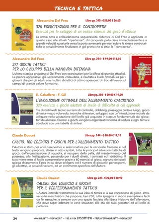 www.calzetti-mariucci.it - Tel. e Fax 075.5997310 - Mail:ordini@calzetti-mariucci.it24
Alessandro Del Freo
320 ESERCITAZIONI PER IL CONTROPIEDE
Esercizi per lo sviluppo di un veloce rilancio del gioco d’attacco
Libro pp.340 - € 28,00 € 26,60
La ormai nota e collaudatissima sequenzialità didattica di Del Freo è applicata in
questo caso alle attuali “ripartenze”: chi conquista palla deve immediatamente e a
grande velocità spostarla verso la porta avversaria per non subire le stesse controtat-
tiche e possibilmente finalizzare in gol prima che si attivi la “contraerea”.
Alessandro Del Freo
277 GIOCHI TATTICI
PER LO SVILUPPO DELLA MANOVRA DIFENSIVA
Libro pp. 294 - € 19,00 €18,05
L’ultima classica proposta di Del Freo con esercitazioni per la difesa di grande attualità.
La pratica applicativa, già severamente collaudata, è risultata a livelli ottimali sia per i
giovani che per gli adulti con risultati didattici di ottimo spessore. Un tipo di lavoro sul
campo di grande valore formativo.
E. Caballero - F. Gil
L’EVOLUZIONE OTTIMALE DELL’ALLENAMENTO CALCISTICO
320 esercizi e giochi adattati al livello di difficoltà di chi apprende
Libro pp.250 - € 20,00 € 19,00
Tre distinti livelli tecnici sui temi di controllo, dribbling, passaggio corto e lungo, gioco
di testa-mezzo volo-volo, tecniche difensive, sviluppati con un’introduzione iniziale da
utilizzare nella valutazione del livello già acquisito in ciascun fondamentale dai gioca-
tori da allenare. Esercizi e giochi vengono organizzati in forma di seduta e ogni tema si
conclude con una tabella di sintesi.
Claude Doucet
CALCIO. 160 ESERCIZI E GIOCHI PER L’ALLENAMENTO TATTICO
Libro pp. 144 - € 18,00 € 17,10
L’Autore è stato per anni osservatore e selezionatore per la nazionale francese e nel
testo vengono proposte, divise in otto capitoli, tutte le principali situazioni tattiche di
gioco, dall’organizzazione di squadra, al recupero della palla, dal mantenimento del
possesso, alla finalizzazione, passando per i duelli diretti, i contrasti ed i dribbling. Il
tutto viene reso di facile comprensione grazie a 60 esercizi di gioco, ognuno dei quali
spiega chiaramente l’area in cui deve svolgersi ed il numero di giocatori partecipanti,
gli obiettivi, le possibili varianti, ed un commento specifico dell’Autore.
Claude Doucet
CALCIO. 250 ESERCIZI E GIOCHI
PER IL PERFEZIONAMENTO TATTICO
Libro pp.224 - € 22,00 € 20,90
L’Autore intende trasmettere la sua idea di tattica e la sua concezione di gioco, attra-
verso le esercitazioni che propone, ben 250, tutte spiegate in modo esemplare e facili
da far eseguire, e sempre con uno spazio lasciato alla libera iniziativa dell’allenatore,
che deve saper adattare le varie situazioni alle età dei suoi giocatori ed al livello di
partenza.
tecnica e tattica
 
