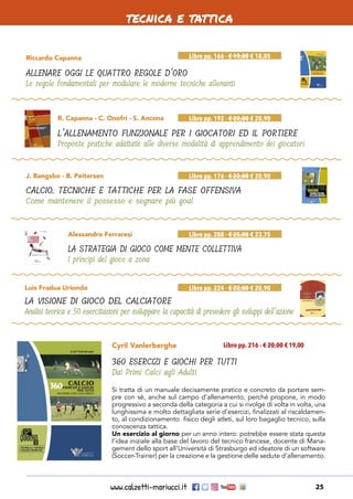 www.calzetti-mariucci.it 25
tecnica e tattica
Riccardo Capanna
ALLENARE OGGI LE QUATTRO REGOLE D’ORO
Le regole fondamentali per modulare le moderne tecniche allenanti
Libro pp. 166 - € 19,00 € 18,05
R. Capanna - C. Onofri - S. Ancona
L’ALLENAMENTO FUNZIONALE PER I GIOCATORI ED IL PORTIERE
Proposte pratiche adattate alle diverse modalità di apprendimento dei giocatori
Libro pp. 192 - € 22,00 € 20,90
Alessandro Ferraresi
LA STRATEGIA DI GIOCO COME MENTE COLLETTIVA
I principi del gioco a zona
Libro pp. 288 - € 25,00 € 23,75
J. Bangsbo - B. Peitersen
CALCIO. TECNICHE E TATTICHE PER LA FASE OFFENSIVA
Come mantenere il possesso e segnare più goal
Libro pp. 176 - € 22,00 € 20,90
Luis Fradua Uriondo
LA VISIONE DI GIOCO DEL CALCIATORE
Analisi teorica e 50 esercitazioni per sviluppare la capacità di prevedere gli sviluppi dell’azione
Libro pp. 224 - € 22,00 € 20,90
Cyril Vanlerberghe
360 ESERCIZI E GIOCHI PER TUTTI
Dai Primi Calci agli Adulti
Libro pp. 216 - € 20,00 € 19,00
Si tratta di un manuale decisamente pratico e concreto da portare sem-
pre con sé, anche sul campo d’allenamento, perché propone, in modo
progressivo a seconda della categoria a cui si rivolge di volta in volta, una
lunghissima e molto dettagliata serie d’esercizi, finalizzati al riscaldamen-
to, al condizionamento fisico degli atleti, sul loro bagaglio tecnico, sulla
conoscenza tattica.
Un esercizio al giorno per un anno intero: potrebbe essere stata questa
l’idea iniziale alla base del lavoro del tecnico francese, docente di Mana-
gement dello sport all’Università di Strasburgo ed ideatore di un software
(Soccer-Trainer) per la creazione e la gestione delle sedute d’allenamento.
 