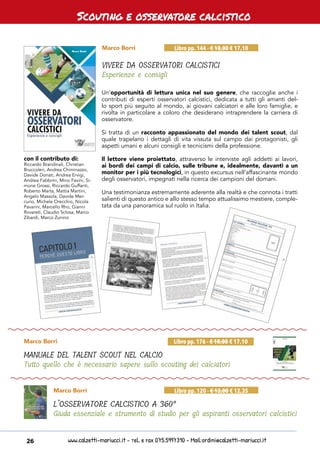 www.calzetti-mariucci.it - Tel. e Fax 075.5997310 - Mail:ordini@calzetti-mariucci.it26
Scouting e osservatore calcistico
Marco Borri
VIVERE DA OSSERVATORI CALCISTICI
Esperienze e consigli
Libro pp. 144 - € 18,00 € 17,10
Marco Borri
L’OSSERVATORE CALCISTICO A 360°
Giuda essenziale e strumento di studio per gli aspiranti osservatori calcistici
Libro pp. 120 - € 13,00 € 12,35
Marco Borri
MANUALE DEL TALENT SCOUT NEL CALCIO
Tutto quello che è necessario sapere sullo scouting dei calciatori
Libro pp. 176 - € 18,00 € 17,10
Un’opportunità di lettura unica nel suo genere, che raccoglie anche i
contributi di esperti osservatori calcistici, dedicata a tutti gli amanti del-
lo sport più seguito al mondo, ai giovani calciatori e alle loro famiglie, e
rivolta in particolare a coloro che desiderano intraprendere la carriera di
osservatore.
Si tratta di un racconto appassionato del mondo dei talent scout, dal
quale trapelano i dettagli di vita vissuta sul campo dai protagonisti, gli
aspetti umani e alcuni consigli e tecnicismi della professione.
Il lettore viene proiettato, attraverso le interviste agli addetti ai lavori,
ai bordi dei campi di calcio, sulle tribune e, idealmente, davanti a un
monitor per i più tecnologici, in questo excursus nell’affascinante mondo
degli osservatori, impegnati nella ricerca dei campioni del domani.
Una testimonianza estremamente aderente alla realtà e che connota i tratti
salienti di questo antico e allo stesso tempo attualissimo mestiere, comple-
tata da una panoramica sul ruolo in Italia.
con il contributo di:
Riccardo Brandinali, Christian
Bruccoleri, Andrea Chiminazzo,
Davide Donati, Andrea Ervigi,
Andrea Fabbrini, Mino Favini, Si-
mone Grossi, Riccardo Guffanti,
Roberto Marta, Mattia Martini,
Angelo Massola, Davide Mer-
curio, Michele Orecchio, Nicola
Pavarini, Marcello Rho, Gianni
Rovereti, Claudio Sclosa, Marco
Zibardi, Marco Zunino
 