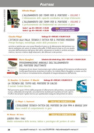 www.calzetti-mariucci.it - Tel. e Fax 075.5997310 - Mail:ordini@calzetti-mariucci.it28
Alfredo Magni
L’ALLENAMENTO DEI TEMPI PER IL PORTIERE - VOLUME 1
L’ottimizzazione delle capacità coordinative nei tempi d’intervento
Guida 1 - pp. 48 + DVD (45’) - € 20,00
L’ALLENAMENTO DEI TEMPI PER IL PORTIERE - VOLUME 2
Il perfezionamento dei fondamentali nei sincronismi di gioco
Guida 2 - pp. 48 + DVD (40’) - € 20,00
Claudio Filippi
L’ATTACCO ALLA PALLA. TECNICA E TATTICA PER IL PORTIERE MODERNO
Principi fisiologici, metodologia, analisi della prestazione e test
Guida pp.52 + DVD (60’) - € 36,00 € 34,20
ecniche e tattiche per una nuova filosofia di gioco e di allenamento del portiere mo-
derno realizzate con azioni di attacco alla palla. Il DVD pone le basi su di uno studio
accurato dell’evoluzione del gioco del calcio, attraverso un’analisi in ambito antropo-
metrico, tecnico e tattico degli attaccanti, dei difensori e dei portieri.
Mario Quaglieri
PROGRAMMAZIONE ANNUALE DELL’ALLENAMENTO
DEL PORTIERE DILETTANTE
Schedario (60 schede A4 pp. 220) + DVD (60’) - € 30,00 € 28,50
L’esigenza di non dover improvvisare ogni volta la seduta di formazione ed allenamento
rivolta specificamente al portiere di calcio, ha indotto Mario Quaglieri a creare una for-
ma chiara e immediatamente utilizzabile di stagionalizzazione dell’attività.
O. Boschin - S. Cordoni - F. Marchi
LA TECNICA DEL TUFFO NEL PORTIERE DI CALCIO
Il metodo Cordoni-Boschin
Guida pp.30 + DVD (64’) - € 25,00 € 23,75
Nel panorama quasi infinito delle proposte di allenamento del portiere, una proposta
nuova, collaudata ed originale, accuratamente studiata per la pratica di tutti i giorni.
Il tuffo è da sempre il gesto tecnico più spettacolare eseguito dal portiere di calcio.
Portiere
C. Filippi - L. Squinzani
L’EVOLUZIONE TECNICO-TATTICA DEL PORTIERE DA USA 1994 A BRASILE 2014
Nuovi modelli di comportamento in gara
Libro pp. 200 - € 25,00 € 23,75
M. Mason - M. Seno
LIBERO FRA I PALI
Analisi sistematica della tecnica, tattica e psicologica del portiere di calcio
Libro pp. 474 - € 38,00 € 36,10
2X1 - ACQUISTANDO 1 DVD
IL SECONDO È IN OMAGGIO
Offertavalidafinoal30/09/2020
 