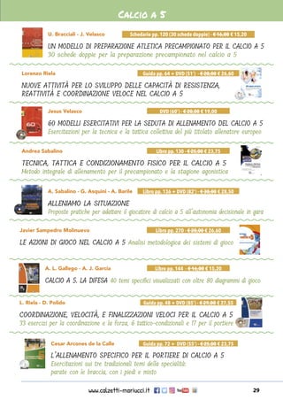 www.calzetti-mariucci.it 29
Andrea Sabalino
TECNICA, TATTICA E CONDIZIONAMENTO FISICO PER IL CALCIO A 5
Metodo integrale di allenamento per il precampionato e la stagione agonistica
Libro pp.130 - € 25,00 € 23,75
U. Bracciali - J. Velasco
UN MODELLO DI PREPARAZIONE ATLETICA PRECAMPIONATO PER IL CALCIO A 5
30 schede doppie per la preparazione precampionato nel calcio a 5
Schedario pp. 120 (30 schede doppie) - € 16,00 € 15,20
Lorenzo Riela
NUOVE ATTIVITÀ PER LO SVILUPPO DELLE CAPACITÀ DI RESISTENZA,
REATTIVITÀ E COORDINAZIONE VELOCE NEL CALCIO A 5
Guida pp. 64 + DVD (51’) - € 28,00 € 26,60
Jesus Velasco
60 MODELLI ESERCITATIVI PER LA SEDUTA DI ALLENAMENTO DEL CALCIO A 5
Esercitazioni per la tecnica e la tattica collettiva del più titolato allenatore europeo
DVD (60’) - € 20,00 € 19,00
A. Sabalino - G. Asquini - A. Barile
ALLENIAMO LA SITUAZIONE
Proposte pratiche per adattare il giocatore di calcio a 5 all’autonomia decisionale in gara
Libro pp. 136 + DVD (82’) - € 30,00 € 28,50
Calcio a 5
Javier Sampedro Molinuevo
LE AZIONI DI GIOCO NEL CALCIO A 5 Analisi metodologica dei sistemi di gioco
Libro pp. 270 - € 28,00 € 26,60
A. L. Gallego - A. J. Garcia
CALCIO A 5. LA DIFESA 40 temi specifici visualizzati con oltre 80 diagrammi di gioco
Libro pp. 144 - € 16,00 € 15,20
L. Riela - D. Polido
COORDINAZIONE, VELOCITÀ, E FINALIZZAZIONI VELOCI PER IL CALCIO A 5
33 esercizi per la coordinazione e la forza, 6 tattico-condizionali e 17 per il portiere
Guida pp. 48 + DVD (85’) - € 29,00 € 27,55
Cesar Arcones de la Calle
L’ALLENAMENTO SPECIFICO PER IL PORTIERE DI CALCIO A 5
Esercitazioni sui tre tradizionali temi della specialità:
parate con le braccia, con i piedi e misto
Guida pp. 72 + DVD (55’) - € 25,00 € 23,75
 