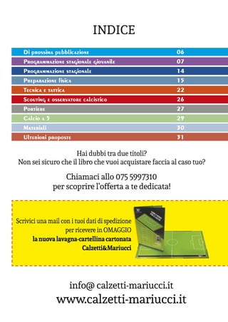 INDICE
info@ calzetti-mariucci.it
www.calzetti-mariucci.it
Chiamaci allo 075 5997310
per scoprire l’offerta a te dedicata!
Hai dubbi tra due titoli?
Non sei sicuro che il libro che vuoi acquistare faccia al caso tuo?
Di prossima pubblicazione						06
Programmazione stagionale giovanile				07
Programmazione stagionale						14
Preparazione fisica							15
Tecnica e tattica							22
Scouting e osservatore calcistico					26
Portiere								27
Calcio a 5								29
Materiali								30
Ulteriori proposte							31
Scrivici una mail con i tuoi dati di spedizione
per ricevere in OMAGGIO
lanuovalavagna-cartellinacartonata
Calzetti&Mariucci
 