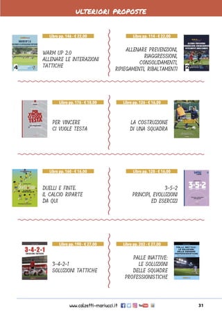 www.calzetti-mariucci.it 31
ulteriori proposte
WARM UP 2.0
ALLENARE LE INTERAZIONI
TATTICHE
DUELLI E FINTE.
IL CALCIO RIPARTE
DA QUI
PER VINCERE
CI VUOLE TESTA
3-4-2-1
SOLUZIONI TATTICHE
ALLENARE PREVENZIONI,
RIAGGRESSIONI,
CONSOLIDAMENTI,
RIPIEGAMENTI, RIBALTAMENTI
3-5-2
PRINCIPI, EVOLUZIONI
ED ESERCIZI
LA COSTRUZIONE
DI UNA SQUADRA
PALLE INATTIVE:
LE SOLUZIONI
DELLE SQUADRE
PROFESSIONISTICHE
Libro pp. 146 - € 22,00
Libro pp. 160 - € 16,00
Libro pp. 176 - € 18,00
Libro pp. 190 - € 27,00
Libro pp. 114 - € 22,00
Libro pp. 128 - € 16,00
Libro pp. 126 - € 16,00
Libro pp. 202 - € 27,00
 