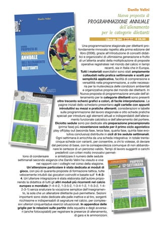 Nuova proposta di
PROGRAMMAZIONE ANNUALE
dell’allenamento
per le categorie dilettanti
Danilo Velini
Una programmazione stagionale per dilettanti pro-
fondamente rinnovata rispetto alla prima edizione del
libro (2006), grazie all’introduzione di concetti didat-
tici e organizzativi di ultimissima generazione e frutto
di un’attenta analisi della moltiplicazione di proposte
operative registratesi nel mondo del calcio in tempi
recenti, sia in Italia che in Europa.
Tutti i materiali esercitativi sono stati ampiamente
collaudati nella pratica settimanale e scelti per
semplicità applicativa, facilità di comprensione e
versatilità nella programmazione, a volte necessa-
ria per la mutevolezza delle condizioni ambientali
e organizzative proprie del mondo dei dilettanti. In
Nuova proposta di programmazione annuale dell’al-
lenamento per le categorie dilettanti sono presenti
oltre trecento schemi grafici a colori, di facile interpretazione. Le
pagine iniziali dello schedario presentano agili cartelle con appunti
introduttivi su mezzi e pratiche allenanti, considerazioni e tabelle
sulla programmazione del lavoro stagionale e otto schede pratiche
speciali per introdursi agli elementi attuali e indispendabili dell’allena-
mento funzionale calcistico e dell’allenamento del portiere.
Diciotto sedute sono poi dedicate alla preparazione precampionato
(prima fase) più novantanove sedute per il primo ciclo agonistico
play off/play out (seconda fase, terza fase, quarta fase, quinta fase evo-
lutiva conclusiva) distribuite in cicli di tre sedute settimanali.
Ogni settimana è arricchita da una scheda integrativa: in totale trenta-
cinque schede con varianti, per consentire, a chi lo volesse, di deviare
dal percorso di base, con la consapevolezza comunque di non abbando-
nare le certezze di un percorso valido. Tempi di lavoro suggeriti e carichi
predefiniti con criteri molto innovativi permet-
tono di condensare e sintetizzare il numero delle sedute
settimanali secondo esigenze che Danilo Velini ha vissuto e vive
nei rapporti con i colleghi nel corso della stagione.
Un’attenzione particolare è stata dedicata ai moduli di
gioco, con più di quaranta proposte di formazione tattica, tutte
velocemente intuibili dai giocatori coinvolti e basate sull’ 1-4-3-
4. Un’ulteriore integrazione è stata elaborata dall’autore propo-
nendo la didattica di tutti gli altri moduli più ricorrenti nel calcio
europeo e mondiale (1-4-4-2, 1-3-5-2, 1-3-4-1-2, 1-5-3-2, 1-4-
2-3-1) senza snaturare la vocazione semplice dell’insegnamen-
to, la sola che un allenatore dilettante può permettersi. Sezioni
importanti sono state dedicate alle palle inattive e al tiro, sorgenti
ricchissime e indispensabili di segnature nel calcio, per comples-
sivi ulteriori cinquantadue esercizi situazionali. In appendice delle
griglie per le relazioni sulle partite della squadra e degli avversa-
ri (anche fotocopiabili) per registrare le presenze di allenamento,
di gara e le ammonizioni.
Libro pp. 264 - € 30,00 € 28,50
 