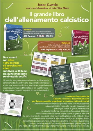 Gli esercizi vengono presentati con un abbinamento
schema/testo descrittivo che ne permette immediate
e concrete interpretazioni da trasportare e sperimentare
in campo. Un must indifferibile per chi vuol lavorare
e selezionare quantità e qualità di primissimo livello!
Jorge Castelo
con la collaborazione di Luis Filipe Matos
La preparazione generale
è basata su esercizi decontestualizzati,
per il possesso palla, organizzati in circuito e ludico-ricreativi.
L’allenamento tecnico-tattico specifico verte sulla finalizzazione,
sui compiti tattici per ruolo, esercizi standardizzati,
per singoli settori di gioco, palle inattive,
esercitazioni in forma competitiva. Sono circa 40 i mezzi
utilizzati attraverso formule organizzative di grande efficacia.
La parte teorica dei manuali è estremante dettagliata e ne ha fatto del titolo
il più importante manuale di allenamento calcistico mai pubblicato,
libro di testo presso numerose cattedre universitarie in Europa e Sudamerica
e testo di studio per i più importanti allenatori portoghesi e spagnoli
che negli ultimi venti anni hanno portato innovazione e“rivoluzione”nel mondo.
dell’allenamento calcistico
Il grande libro
Volume 1
La preparazione fisico-tecnico-tattica
generale con più di 400 esercizi e varianti
480 Pagine - € 45,00 €42,75
Due volumi
con oltre
1000 esercizi
ed esercitazioni
mirati
suddivisi in 30 temi,
ciascuno impostato
su obiettivi specifici
Volume 2
L’allenamento tecnico-tattico
specifico attraverso oltre 500 esercitazioni
496 Pagine - € 45,00 €42,75
 