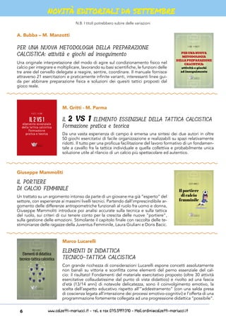 www.calzetti-mariucci.it - Tel. e Fax 075.5997310 - Mail:ordini@calzetti-mariucci.it6
NOVITÀ EDITORIALI DA SETTEMBRE
A. Bubba – M. Manzotti
Giuseppe Mammoliti
PER UNA NUOVA METODOLOGIA DELLA PREPARAZIONE
CALCISTICA: attività e giochi ad inseguimento
IL PORTIERE
DI CALCIO FEMMINILE
Una originale interpretazione del modo di agire sul condizionamento fisico nel
calcio per integrare e moltiplicare, lavorando su basi scientifiche, le funzioni delle
tre aree del cervello delegate a reagire, sentire, coordinare. Il manuale fornisce
attraverso 21 esercitazioni e praticamente infinite varianti, interessanti linee gui-
da per abbinare preparazione fisica e soluzioni dei quesiti tattici proposti dal
gioco reale.
Un trattato su un argomento intonso da parte di un giovane ma già “esperto” del
settore, con esperienze ai massimi livelli tecnici. Partendo dall’imprescindibile ar-
gomento delle differenze antropometriche funzionali al ruolo fra uomo e donna,
Giuseppe Mammoliti introduce poi analisi accurate sulla tecnica e sulla tattica
del ruolo, sui criteri di cui tenere conto per la crescita delle nuove “portiere”,
sulla gestione delle emozioni. Stimolante il capitolo finale con raccolta delle te-
stimonianze delle ragazze della Juventus Femminile, Laura Giuliani e Doris Bacic.
PERUNANUOVA
METODOLOGIA
DELLAPREPARAZIONE
CALCISTICA:
attività e giochi
ad inseguimento
A. Bubba – M. Manzotti
Giuseppe Mammoliti
Il portiere
di calcio
femminile
M. Gritti - M. Parma
Marco Lucarelli
IL 2 VS 1 ELEMENTO ESSENZIALE DELLA TATTICA CALCISTICA
Formazione pratica e teorica
ELEMENTI DI DIDATTICA
TECNICO-TATTICA CALCISTICA
Da una vasta esperienza di campo è emersa una sintesi dei due autori in oltre
50 giochi esercitativi di facile organizzazione e realizzabili su spazi relativamente
ridotti. Il tutto per una proficua facilitazione del lavoro formativo di un fondamen-
tale a cavallo fra la tattica individuale e quella collettiva e probabilmente unica
soluzione utile al rilancio di un calcio più spettacolare ed autentico.
Con grande ricchezza di considerazioni Lucarelli espone concetti assolutamente
non banali su vittoria e sconfitta come elementi del perno essenziale del cal-
cio: il risultato! Fondamenti del materiale esercitativo proposto (oltre 30 attività
esercitative collaudatissime dal punto di vista didattico) e rivolto ad una fascia
d’età (13/14 anni) di notevole delicatezza, sono il coinvolgimento emotivo, la
scelta dell’aspetto educativo rispetto all’”addestramento” (con una salda presa
di coscienza legata all’interazione dei processi emotivo-cognitivi) e l’offerta di una
programmazione fortemente collegata ad una progressione didattica “possibile”.
Il 2 vs 1
elemento essenziale
della tattica calcistica
Formazione
pratica e teorica
M. Gritti - M. Parma
Marco Lucarelli
Elementidididattica
tecnico-tatticacalcistica
N.B. I titoli potrebbero subire delle variazioni
 