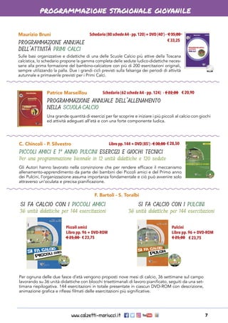 www.calzetti-mariucci.it 7
programmazione stagionale giovanile
Maurizio Bruni
PROGRAMMAZIONE ANNUALE
DELL’ATTIVITÀ PRIMI CALCI
Schedario (80 schedeA4 - pp.120) + DVD (40’) - € 35,00
Sulle basi organizzative e didattiche di una delle Scuole Calcio più attive della Toscana
calcistica, lo schedario propone la gamma completa delle sedute ludico-didattiche neces-
sarie alla prima formazione del bambino-calciatore con più di 200 esercitazioni originali,
sempre utilizzando la palla. Due i grandi cicli previsti sulla falsariga dei periodi di attività
autunnale e primaverile previsti per i Primi Calci.
Patrice Marseillou
PROGRAMMAZIONE ANNUALE DELL’ALLENAMENTO
NELLA SCUOLA CALCIO
Schedario (62 schede A4 - pp. 124)  - € 22,00
Una grande quantità di esercizi per far scoprire e iniziare i più piccoli al calcio con giochi
ed attività adeguati all’età e con una forte componente ludica.
C. Chincoli - P. Silvestro
PICCOLI AMICI E 1° ANNO PULCINI ESERCIZI E GIOCHI TECNICI
Per una programmazione biennale in 12 unità didattiche e 120 sedute
Libro pp.144 + DVD (85’) - € 30,00
Gli Autori hanno lavorato nella convinzione che per rendere efficace il meccanismo
allenamento-apprendimento da parte dei bambini dei Piccoli amici e del Primo anno
dei Pulcini, l’organizzazione assuma importanza fondamentale e ciò può avvenire solo
attraverso un’oculata e precisa pianificazione.
F. Bartoli - S. Toralbi
SI FA CALCIO CON I PICCOLI AMICI
36 unità didattiche per 144 esercitazioni
Per ognuna delle due fasce d’età vengono proposti nove mesi di calcio, 36 settimane sul campo
lavorando su 36 unità didattiche con blocchi trisettimanali di lavoro pianificato, seguiti da una set-
timana riepilogativa. 144 esercitazioni in totale presentate in ciascun DVD-ROM con descrizione,
animazione grafica e riflessi filmati delle esercitazioni più significative.
€ 33,25
€ 20,90
€ 28,50
Piccoli amici
Libro pp. 96 + DVD-ROM
€ 25,00
Pulcini
Libro pp. 96 + DVD-ROM
€ 25,00€ 23,75 € 23,75
SI FA CALCIO CON I PULCINI
36 unità didattiche per 144 esercitazioni
 