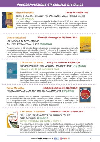 www.calzetti-mariucci.it 9
programmazione stagionale giovanile
Alessandro Bubba
GIOCO E RITMO ESECUTIVO PER INSEGNARE NELLA SCUOLA CALCIO
71 unità didattiche
Libro pp.190 - € 20,00 € 19,00
Una metodologia di insegnamento per la Scuola Calcio dai 6 ai 9 anni basata sul gioco
e sul ritmo di esecuzione. Un metodo completo, adatto a tutti, di facile applicazione,
collaudato con ottimi risultati didattici che potrà risolvere moltissimi problemi di pro-
grammazione agli operatori per la grande elasticità applicativa e la estrema duttilità.
Domenico Gualtieri
UN MODELLO DI PREPARAZIONE
ATLETICA PRECAMPIONATO PER ESORDIENTI
Schedario (32 schede doppie pp.128) - € 16,00 € 15,20
Programmazioni in 32 schede doppie da seguire proposta per proposta, mirate alla
preparazione precampionato degli Esordienti. Ogni scheda di proposta per la seduta,
viene fatta seguire da una riproduzione in grigio, con possibilità di annotazioni a pen-
na, di interpretazioni diverse delle indicazioni operative dell’Autore con personalizza-
zione da parte dell’allenatore del proprio lavoro.
G. Pietrocini - M. Rubba
PERIODIZZAZIONE DELL’ATTIVITÀ ANNUALE DEGLI ESORDIENTI
Elaborata e diretta dal Footballmind Coach
Libro pp. 110 - Formato A4 - € 20,00 € 19,00
Il Footballmind Coach, è uno specialista che deve insegnare al giovane calciatore, a
fianco delle abilità tecniche e sfruttando le più moderne interpretazioni scientifiche
della psicologia applicata alla didattica dello sport, ad avere piena conoscenza e con-
sapevolezza dell’azione che deve eseguire, cioè il “saper cosa fare”. Oltre 150 attività
esercitative da svolgere secondo criteri mai lasciati al caso, sperimentate lungamente e
con risultati estremamente significativi.
Patrice Marseillou
PROGRAMMAZIONE ANNUALE DELL’ALLENAMENTO PER ESORDIENTI
Schedario (62 schede pp.124) - € 22,00 € 20,90
Numerosissimi esercizi semplici o vere e proprie esercitazioni su temi organizzati in cicli
per lo sviluppo della tecnica e della tattica individuale e collettiva. Questo schedario
per la programmazione annuale comprende: gli obiettivi per temi; la seduta tipo; 60
sedute complete di istruzione tecnica ed allenamento; 480 esercizi di supporto distri-
buiti per cicli nelle 60 sedute in ordine di difficoltà decrescente.
S. D’Ottavio - S. Roticiani
LINEE GUIDA PER LO SVILUPPO DEL PENSIERO TATTICO
NELLA CATEGORIA ESORDIENTI
Esercizi propedeutici alla partita 7 contro 7
Guida (pp. 64) + DVD (90’) - € 29,00 € 27,55
Proposta di lavoro pratico sul campo rivolta alla classe calcistica degli Esordienti, quella che
più proficuamente permette un’azione incisiva e decisiva sulla formazione calcistica dei gio-
vani. Gli Autori che hanno voluto proporre questo Dvd contenente ben 44 esercizi - esercita-
zioni estremamente specifici e suddivisi per otto grandi temi di interesse: attenzione, orien-
tamento, circolazione, decisione, marcamento, cambi di gioco, profondità, finalizzazione.
 