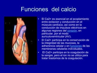 Funciones del calcio
• El Ca2+ es esencial en el acoplamiento
entre exitacion y conducción en el
músculo cardíaco, así como en la
conducción de impulsos eléctricos en
algunas regiones del corazón, en
particular, por el modo
auriculoverntricular (AV).
• El Ca2+ participa en la conservación de
la integridad de las mucosas, la
adherencia celular y en funciones de las
membranas celulares individuales.
• El Ca2+ participa en la coagulación de
la sangre, pero el ion no se utiliza para
tratar trastornos de la coagulación.
 