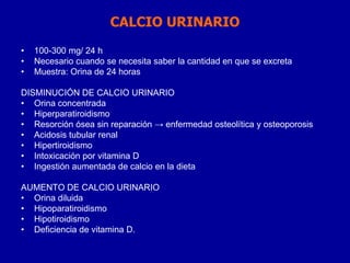 CALCIO URINARIO
• 100-300 mg/ 24 h
• Necesario cuando se necesita saber la cantidad en que se excreta
• Muestra: Orina de 24 horas
DISMINUCIÓN DE CALCIO URINARIO
• Orina concentrada
• Hiperparatiroidismo
• Resorción ósea sin reparación → enfermedad osteolítica y osteoporosis
• Acidosis tubular renal
• Hipertiroidismo
• Intoxicación por vitamina D
• Ingestión aumentada de calcio en la dieta
AUMENTO DE CALCIO URINARIO
• Orina diluida
• Hipoparatiroidismo
• Hipotiroidismo
• Deficiencia de vitamina D.
 