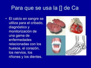 Para que se usa la [] de Ca
• El calcio en sangre se
utiliza para el cribado,
diagnóstico y
monitorización de
una gama de
enfermedades
relacionadas con los
huesos, el corazón,
los nervios, los
riñones y los dientes.
 