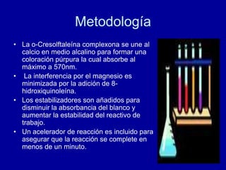 Metodología
• La o-Cresolftaleína complexona se une al
calcio en medio alcalino para formar una
coloración púrpura la cual absorbe al
máximo a 570nm.
• La interferencia por el magnesio es
minimizada por la adición de 8-
hidroxiquinoleína.
• Los estabilizadores son añadidos para
disminuir la absorbancia del blanco y
aumentar la estabilidad del reactivo de
trabajo.
• Un acelerador de reacción es incluido para
asegurar que la reacción se complete en
menos de un minuto.
 
