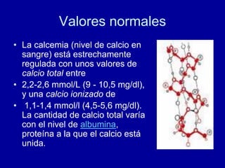 Valores normales
• La calcemia (nivel de calcio en
sangre) está estrechamente
regulada con unos valores de
calcio total entre
• 2,2-2,6 mmol/L (9 - 10,5 mg/dl),
y una calcio ionizado de
• 1,1-1,4 mmol/l (4,5-5,6 mg/dl).
La cantidad de calcio total varía
con el nivel de albumina,
proteína a la que el calcio está
unida.
 