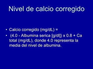 Nivel de calcio corregido
• Calcio corregido (mg/dL) =
• (4.0 - Albumina serica [g/dl]) x 0.8 + Ca
total (mg/dL), donde 4.0 representa la
media del nivel de albumina.
 