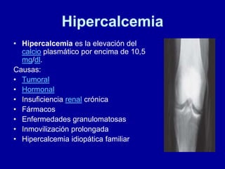 Hipercalcemia
• Hipercalcemia es la elevación del
calcio plasmático por encima de 10,5
mg/dl.
Causas:
• Tumoral
• Hormonal
• Insuficiencia renal crónica
• Fármacos
• Enfermedades granulomatosas
• Inmovilización prolongada
• Hipercalcemia idiopática familiar
 