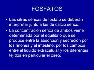 FOSFATOS
• Las cifras séricas de fosfato se deberán
interpretar junto a las de calcio sérico.
• La concentración sérica de ambos viene
determinada por el equilibrio que se
produce entre la absorción y secreción por
los riñones y el intestino, por los cambios
entre el liquido extracelular y los diferentes
tejidos en particular el óseo.
 