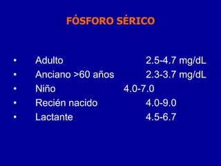 FÓSFORO SÉRICO
• Adulto 2.5-4.7 mg/dL
• Anciano >60 años 2.3-3.7 mg/dL
• Niño 4.0-7.0
• Recién nacido 4.0-9.0
• Lactante 4.5-6.7
 