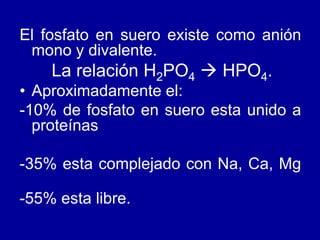 El fosfato en suero existe como anión
mono y divalente.
La relación H2PO4  HPO4.
• Aproximadamente el:
-10% de fosfato en suero esta unido a
proteínas
-35% esta complejado con Na, Ca, Mg
-55% esta libre.
 