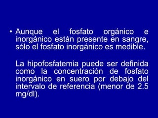 • Aunque el fosfato orgánico e
inorgánico están presente en sangre,
sólo el fosfato inorgánico es medible.
La hipofosfatemia puede ser definida
como la concentración de fosfato
inorgánico en suero por debajo del
intervalo de referencia (menor de 2.5
mg/dl).
 