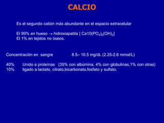 CALCIO
Concentración en sangre 8.5– 10.5 mg/dL (2.25-2.6 mmol/L)
40% Unido a proteínas (35% con albúmina, 4% con globulinas,1% con otras)
10% ligado a lactato, citrato,bicarbonato,fosfato y sulfato.
Es el segundo catión más abundante en el espacio extracelular
El 99% en hueso  hidroxiapatita [ Ca10(PO4)6(OH)2]
El 1% en tejidos no óseos.
 