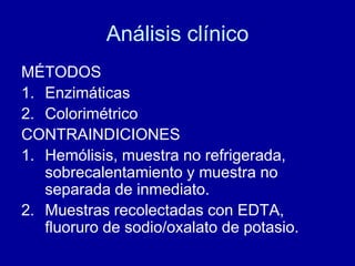 Análisis clínico
MÉTODOS
1. Enzimáticas
2. Colorimétrico
CONTRAINDICIONES
1. Hemólisis, muestra no refrigerada,
sobrecalentamiento y muestra no
separada de inmediato.
2. Muestras recolectadas con EDTA,
fluoruro de sodio/oxalato de potasio.
 