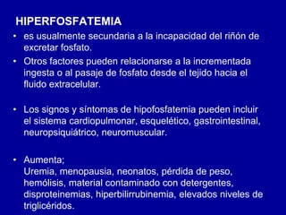 HIPERFOSFATEMIA
• es usualmente secundaria a la incapacidad del riñón de
excretar fosfato.
• Otros factores pueden relacionarse a la incrementada
ingesta o al pasaje de fosfato desde el tejido hacia el
fluido extracelular.
• Los signos y síntomas de hipofosfatemia pueden incluir
el sistema cardiopulmonar, esquelético, gastrointestinal,
neuropsiquiátrico, neuromuscular.
• Aumenta;
Uremia, menopausia, neonatos, pérdida de peso,
hemólisis, material contaminado con detergentes,
disproteinemias, hiperbilirrubinemia, elevados niveles de
triglicéridos.
 